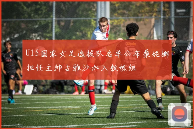 U15国家女足选拔队名单公布桑妮娜担任主帅古雅沙加入教练组