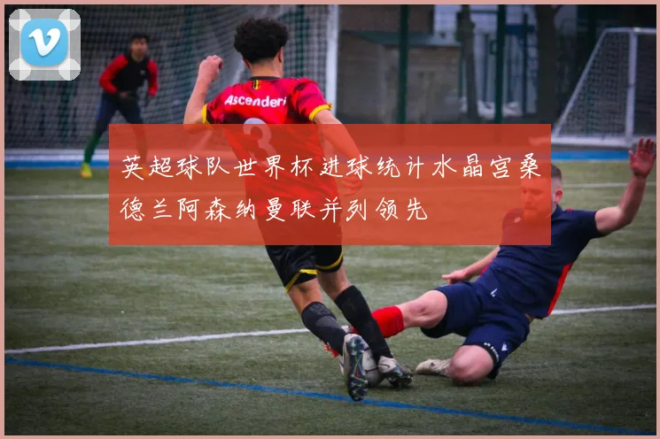 英超球队世界杯进球统计水晶宫桑德兰阿森纳曼联并列领先