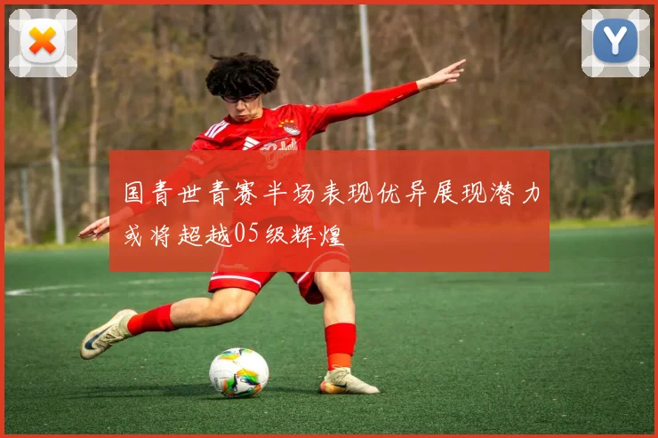 国青世青赛半场表现优异展现潜力或将超越05级辉煌