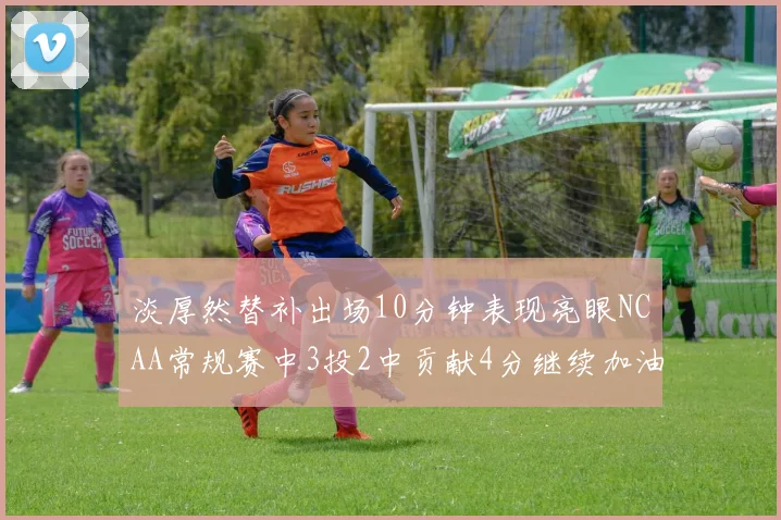淡厚然替补出场10分钟表现亮眼NCAA常规赛中3投2中贡献4分继续加油