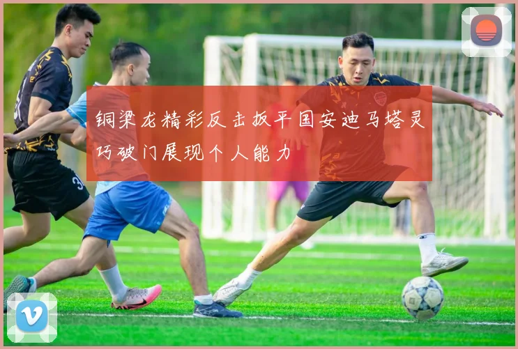 铜梁龙精彩反击扳平国安迪马塔灵巧破门展现个人能力