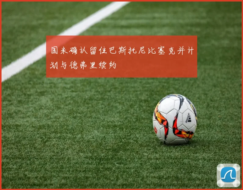 国米确认留住巴斯托尼比塞克并计划与德弗里续约