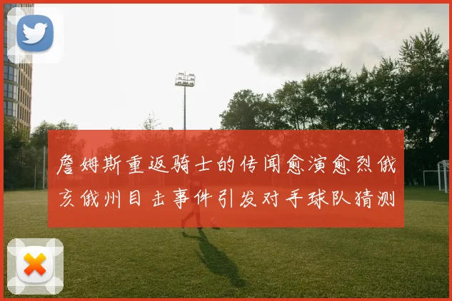詹姆斯重返骑士的传闻愈演愈烈俄亥俄州目击事件引发对手球队猜测