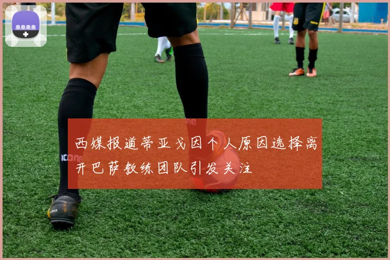 西媒报道蒂亚戈因个人原因选择离开巴萨教练团队引发关注