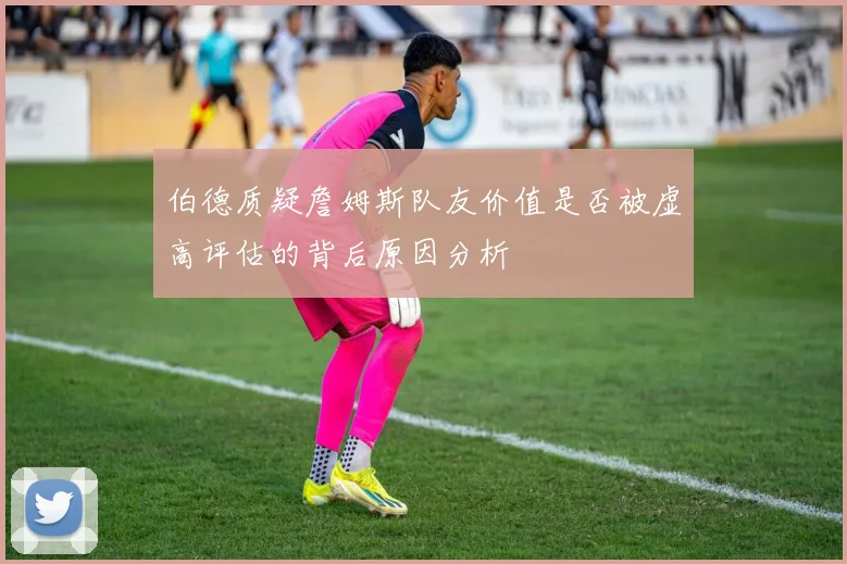 伯德质疑詹姆斯队友价值是否被虚高评估的背后原因分析