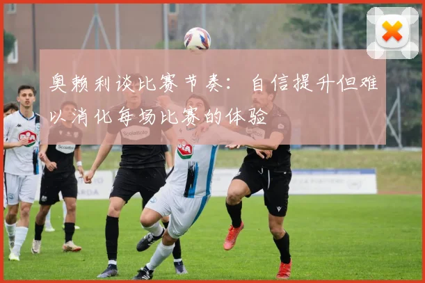奥赖利谈比赛节奏：自信提升但难以消化每场比赛的体验