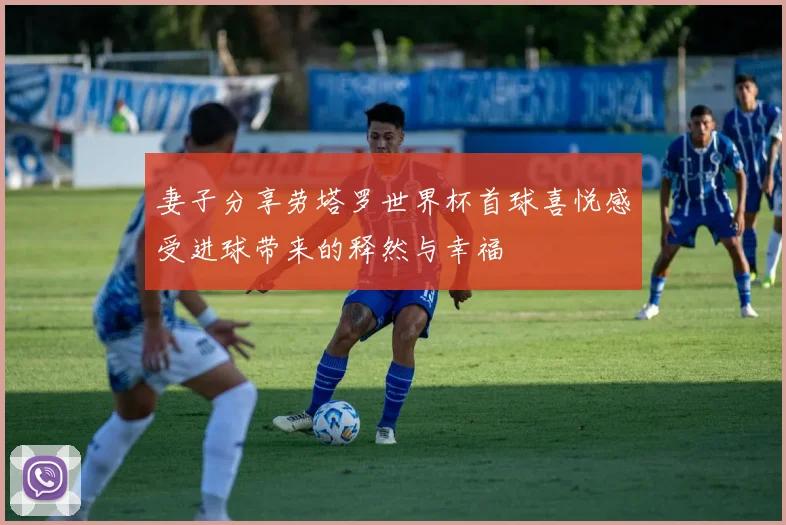 妻子分享劳塔罗世界杯首球喜悦感受进球带来的释然与幸福