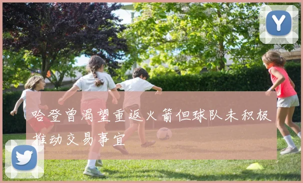 哈登曾渴望重返火箭但球队未积极推动交易事宜