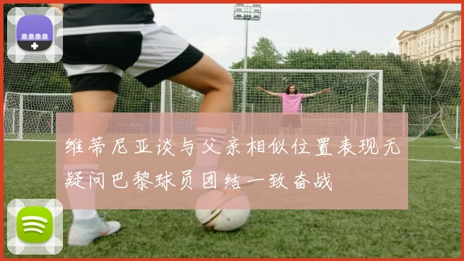 维蒂尼亚谈与父亲相似位置表现无疑问巴黎球员团结一致奋战