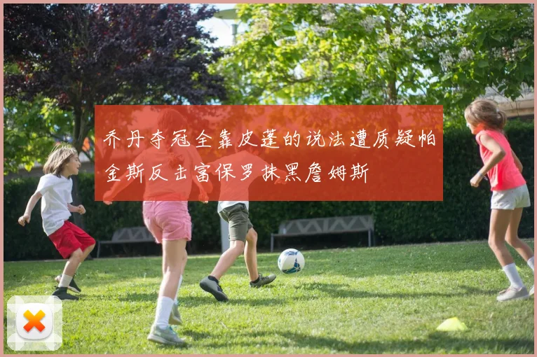 乔丹夺冠全靠皮蓬的说法遭质疑帕金斯反击富保罗抹黑詹姆斯