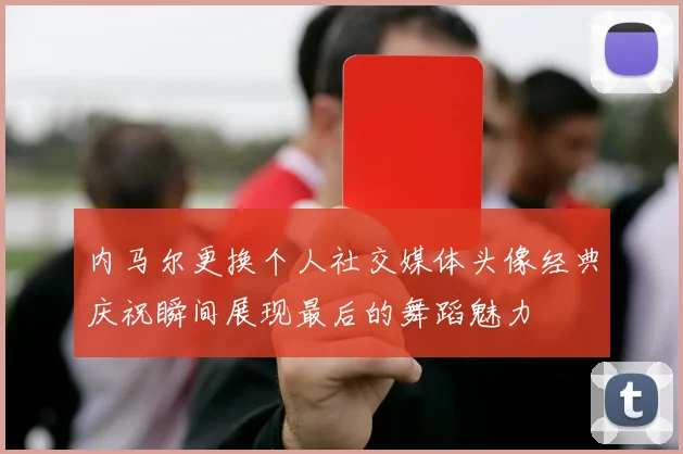 内马尔更换个人社交媒体头像经典庆祝瞬间展现最后的舞蹈魅力