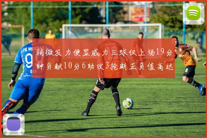 稍微发力便显威力三球仅上场19分钟贡献10分6助攻3抢断正负值高达22