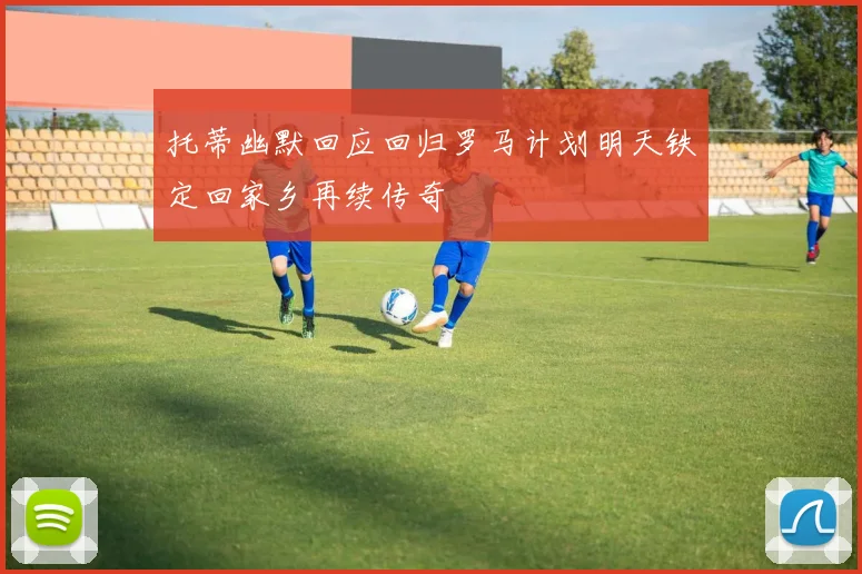 托蒂幽默回应回归罗马计划明天铁定回家乡再续传奇