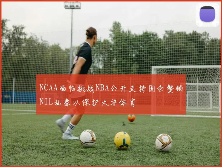 NCAA面临挑战NBA公开支持国会整顿NIL乱象以保护大学体育