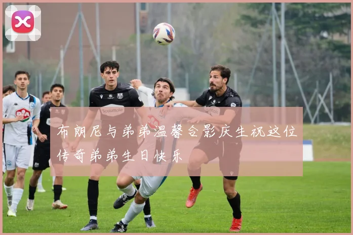 布朗尼与弟弟温馨合影庆生祝这位传奇弟弟生日快乐