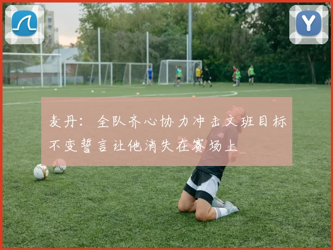 麦丹：全队齐心协力冲击文班目标不变誓言让他消失在赛场上