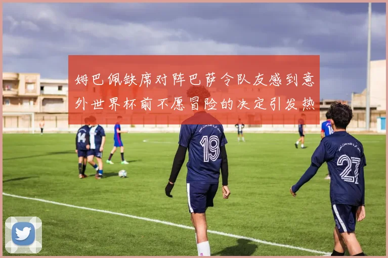 姆巴佩缺席对阵巴萨令队友感到意外世界杯前不愿冒险的决定引发热议