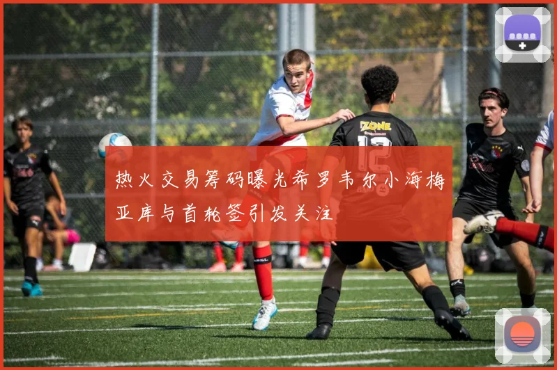 热火交易筹码曝光希罗韦尔小海梅亚库与首轮签引发关注