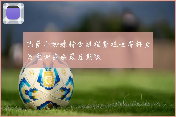 巴萨小蜘蛛转会进程紧迫世界杯后马竞回应成最后期限