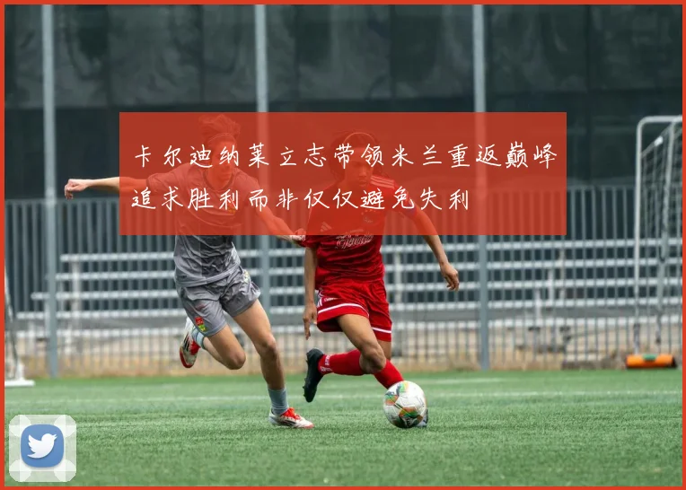 卡尔迪纳莱立志带领米兰重返巅峰追求胜利而非仅仅避免失利