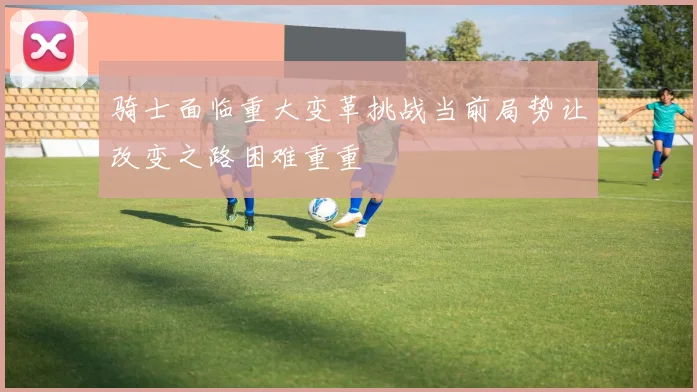 骑士面临重大变革挑战当前局势让改变之路困难重重