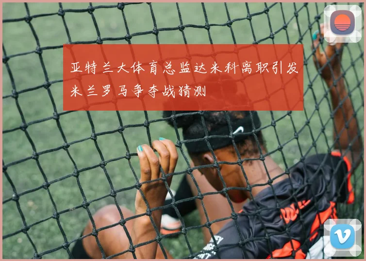 亚特兰大体育总监达米科离职引发米兰罗马争夺战猜测