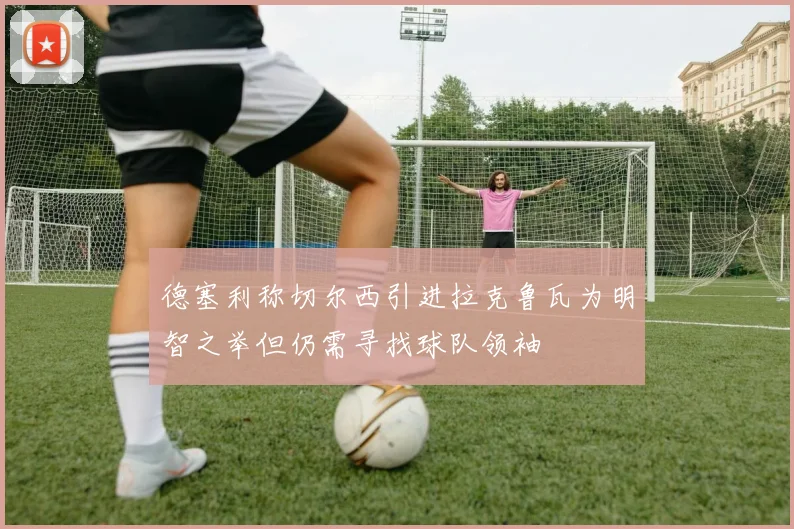 德塞利称切尔西引进拉克鲁瓦为明智之举但仍需寻找球队领袖