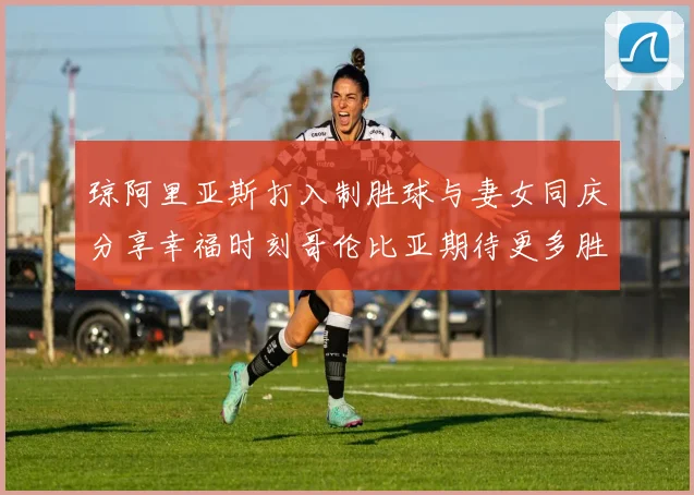 琼阿里亚斯打入制胜球与妻女同庆分享幸福时刻哥伦比亚期待更多胜利