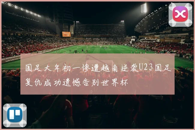 国足大年初一惨遭越南逆袭U23国足复仇成功遗憾告别世界杯