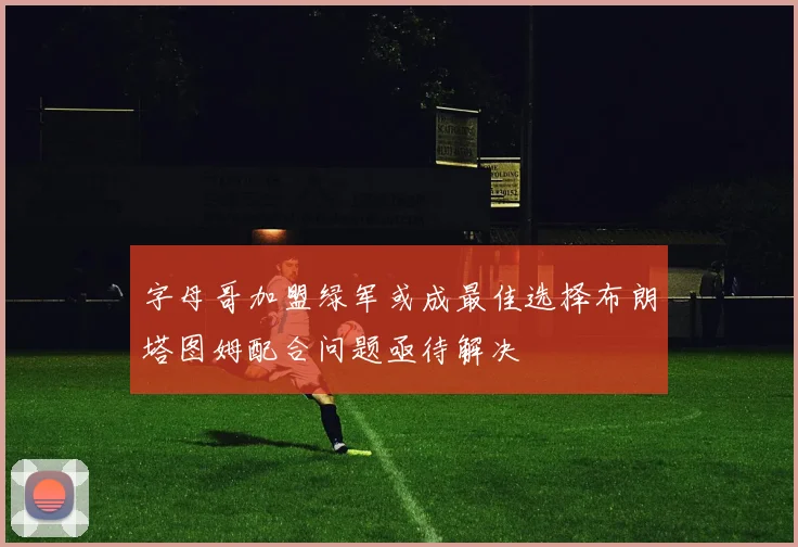 字母哥加盟绿军或成最佳选择布朗塔图姆配合问题亟待解决