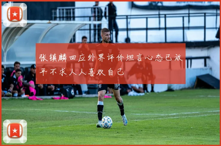 张镇麟回应外界评价坦言心态已放平不求人人喜欢自己