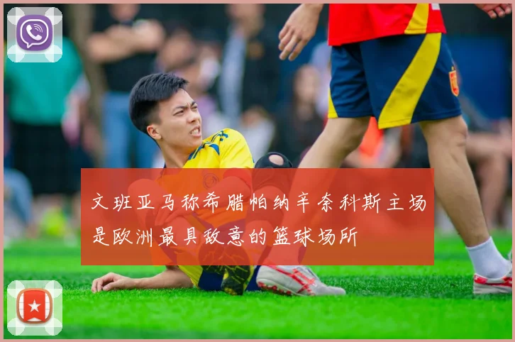 文班亚马称希腊帕纳辛奈科斯主场是欧洲最具敌意的篮球场所
