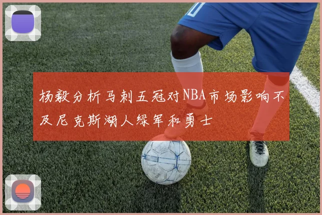 杨毅分析马刺五冠对NBA市场影响不及尼克斯湖人绿军和勇士