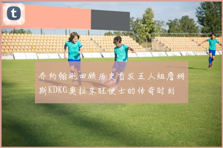 乔约翰逊回顾历史首发五人组詹姆斯KDKG奥拉朱旺便士的传奇时刻