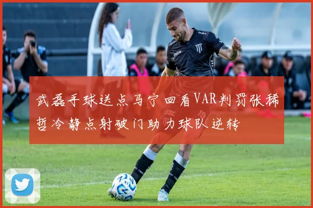 武磊手球送点马宁回看VAR判罚张稀哲冷静点射破门助力球队逆转